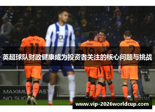英超球队财政健康成为投资者关注的核心问题与挑战